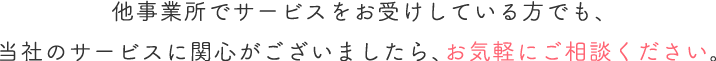 他事業所でサービスをお受けしている方でも、当社のサービスに関心がございましたら、お気軽にご相談ください。