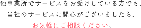 他事業所でサービスをお受けしている方でも、当社のサービスに関心がございましたら、お気軽にご相談ください。